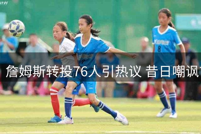 詹姆斯转投76人引热议 昔日嘲讽言论反成湖人球迷尴尬写照