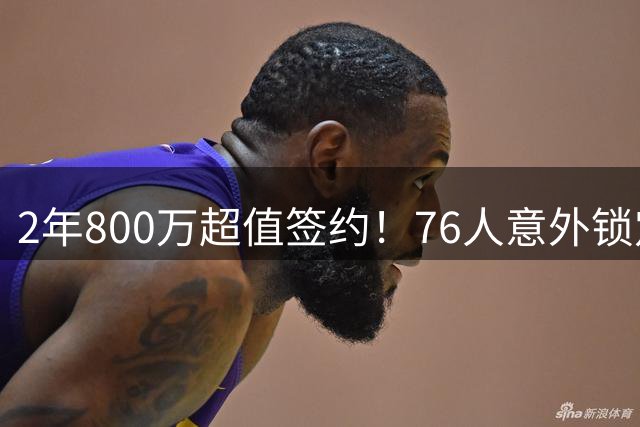 2年800万超值签约！76人意外锁定詹姆斯改变联盟格局