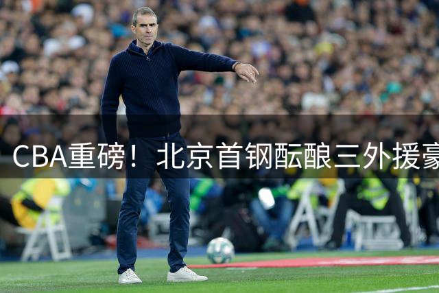 CBA重磅！北京首钢酝酿三外援豪华阵容 布朗领衔冲击总冠军